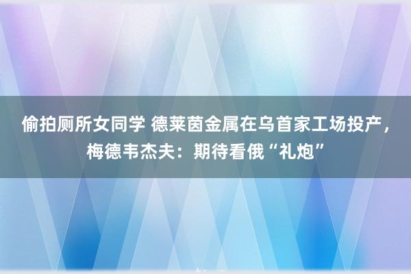 偷拍厕所女同学 德莱茵金属在乌首家工场投产，梅德韦杰夫：期待看俄“礼炮”