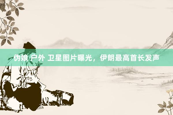 伪娘 户外 卫星图片曝光，伊朗最高首长发声