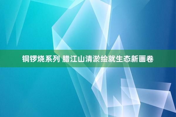 铜锣烧系列 腊江山清淤绘就生态新画卷