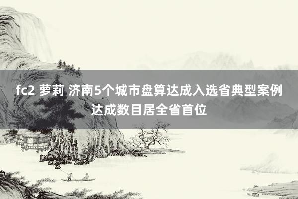 fc2 萝莉 济南5个城市盘算达成入选省典型案例达成数目居全省首位