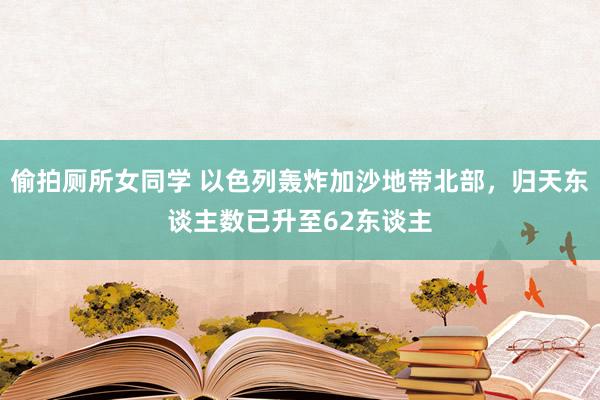 偷拍厕所女同学 以色列轰炸加沙地带北部，归天东谈主数已升至62东谈主