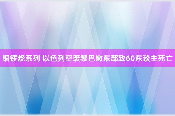 铜锣烧系列 以色列空袭黎巴嫩东部致60东谈主死亡