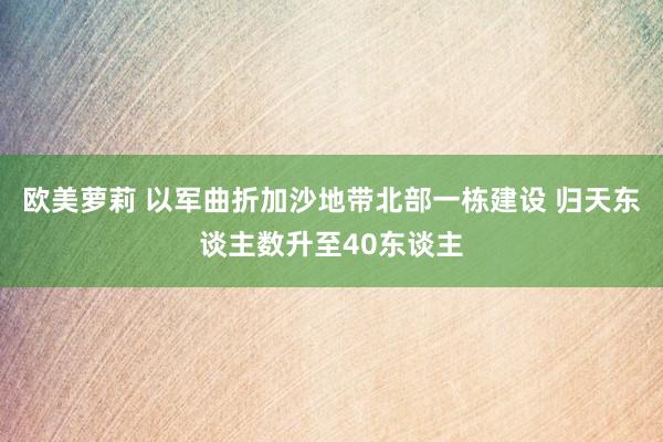 欧美萝莉 以军曲折加沙地带北部一栋建设 归天东谈主数升至40东谈主