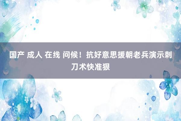 国产 成人 在线 问候！抗好意思援朝老兵演示刺刀术快准狠