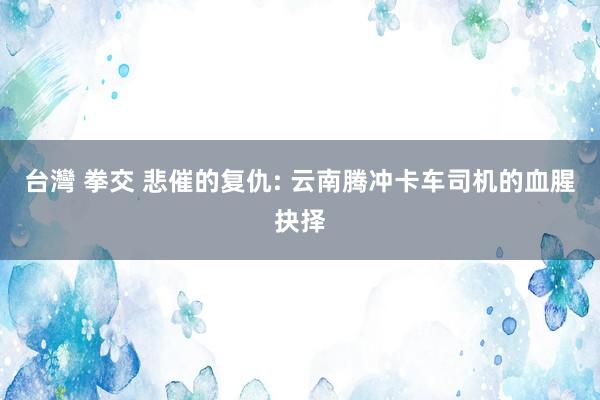 台灣 拳交 悲催的复仇: 云南腾冲卡车司机的血腥抉择