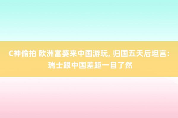 C神偷拍 欧洲富婆来中国游玩， 归国五天后坦言: 瑞士跟中国差距一目了然