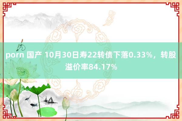 porn 国产 10月30日寿22转债下落0.33%，转股溢价率84.17%