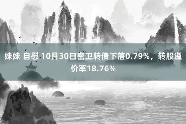 妹妹 自慰 10月30日密卫转债下落0.79%，转股溢价率18.76%