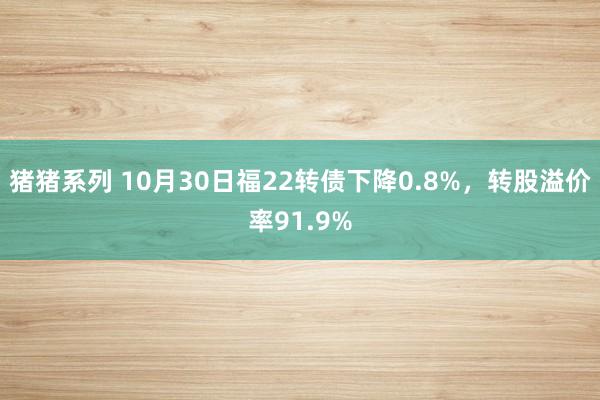 猪猪系列 10月30日福22转债下降0.8%，转股溢价率91.9%