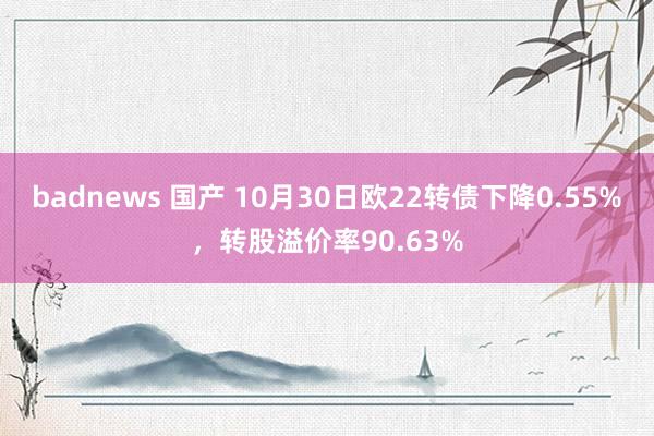 badnews 国产 10月30日欧22转债下降0.55%，转股溢价率90.63%