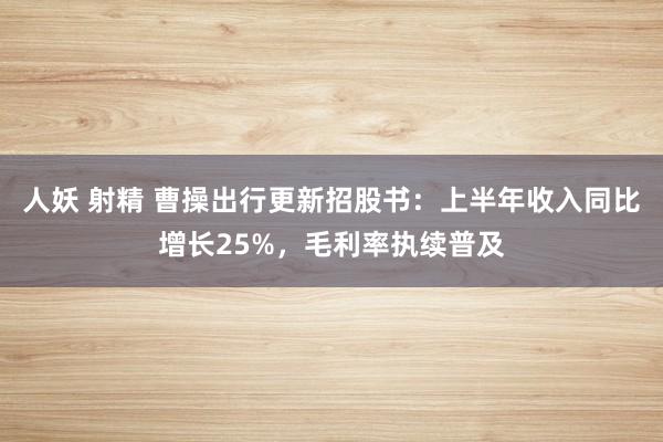 人妖 射精 曹操出行更新招股书：上半年收入同比增长25%，毛利率执续普及