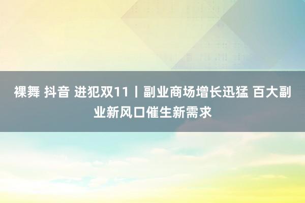 裸舞 抖音 进犯双11丨副业商场增长迅猛 百大副业新风口催生新需求