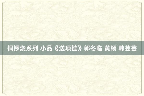 铜锣烧系列 小品《送项链》郭冬临 黄杨 韩芸芸