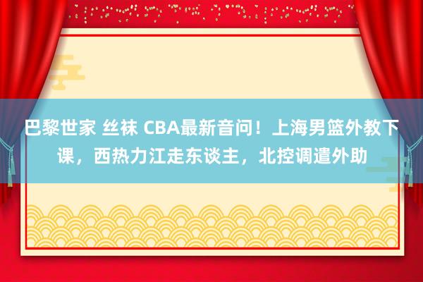 巴黎世家 丝袜 CBA最新音问！上海男篮外教下课，西热力江走东谈主，北控调遣外助