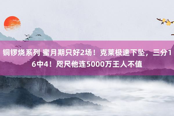 铜锣烧系列 蜜月期只好2场！克莱极速下坠，三分16中4！咫尺他连5000万王人不值