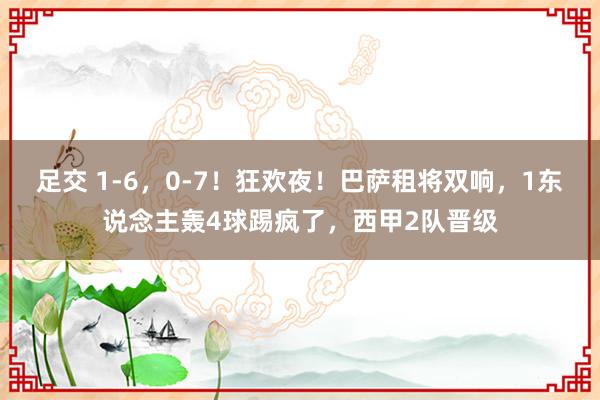 足交 1-6，0-7！狂欢夜！巴萨租将双响，1东说念主轰4球踢疯了，西甲2队晋级