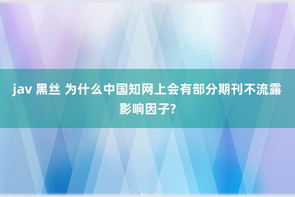 jav 黑丝 为什么中国知网上会有部分期刊不流露影响因子?