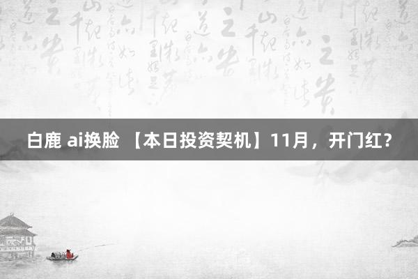 白鹿 ai换脸 【本日投资契机】11月，开门红？