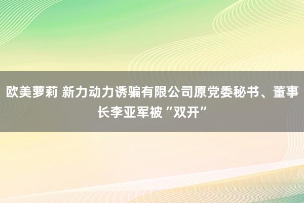 欧美萝莉 新力动力诱骗有限公司原党委秘书、董事长李亚军被“双开”