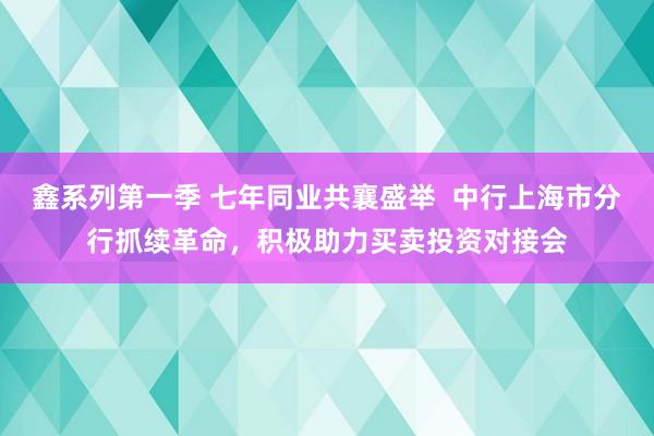 鑫系列第一季 七年同业共襄盛举  中行上海市分行抓续革命，积极助力买卖投资对接会