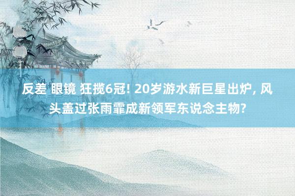 反差 眼镜 狂揽6冠! 20岁游水新巨星出炉， 风头盖过张雨霏成新领军东说念主物?