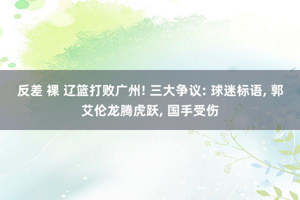 反差 裸 辽篮打败广州! 三大争议: 球迷标语， 郭艾伦龙腾虎跃， 国手受伤