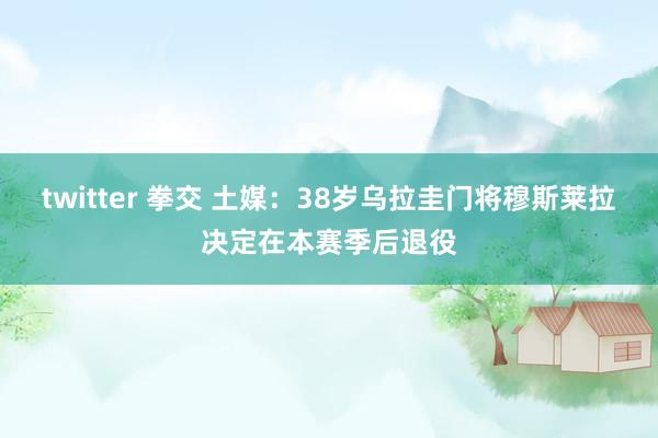 twitter 拳交 土媒：38岁乌拉圭门将穆斯莱拉决定在本赛季后退役