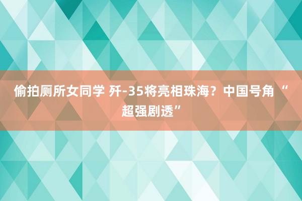 偷拍厕所女同学 歼-35将亮相珠海？中国号角 “超强剧透”