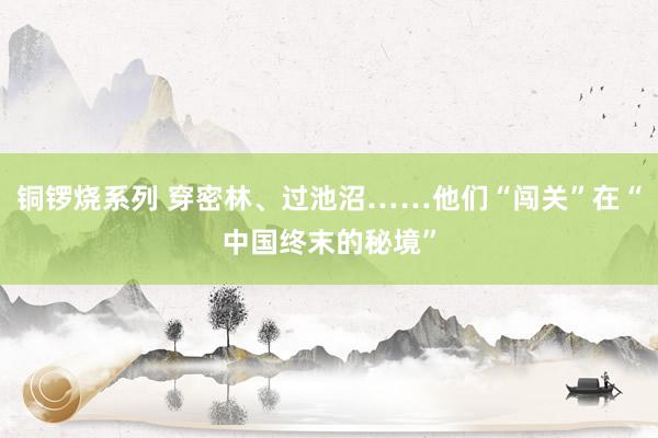 铜锣烧系列 穿密林、过池沼……他们“闯关”在“中国终末的秘境”