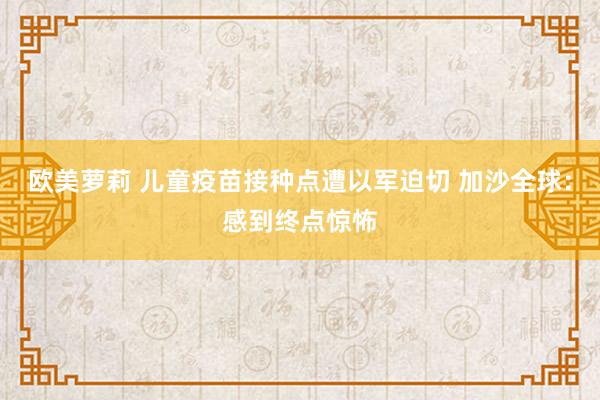 欧美萝莉 儿童疫苗接种点遭以军迫切 加沙全球：感到终点惊怖