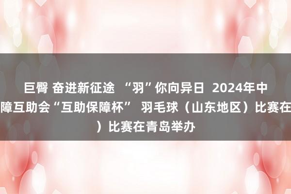 巨臀 奋进新征途  “羽”你向异日  2024年中国员工保障互助会“互助保障杯”  羽毛球（山东地区）比赛在青岛举办