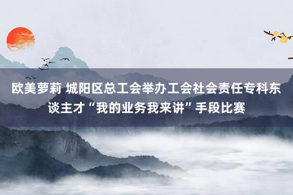 欧美萝莉 城阳区总工会举办工会社会责任专科东谈主才“我的业务我来讲”手段比赛