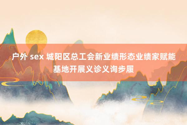 户外 sex 城阳区总工会新业绩形态业绩家赋能基地开展义诊义询步履