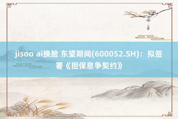 jisoo ai换脸 东望期间(600052.SH)：拟签署《担保息争契约》