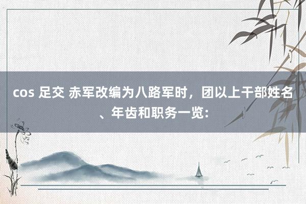 cos 足交 赤军改编为八路军时，团以上干部姓名、年齿和职务一览: