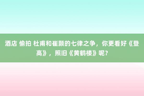 酒店 偷拍 杜甫和崔颢的七律之争，你更看好《登高》，照旧《黄鹤楼》呢？