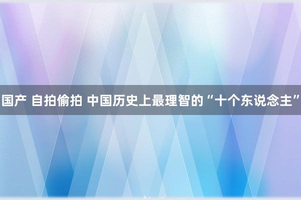 国产 自拍偷拍 中国历史上最理智的“十个东说念主”