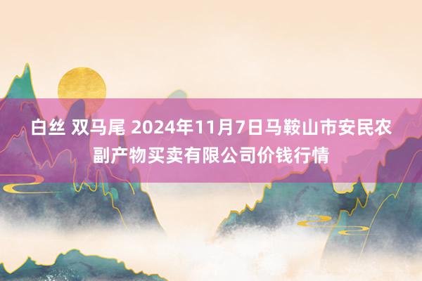 白丝 双马尾 2024年11月7日马鞍山市安民农副产物买卖有限公司价钱行情