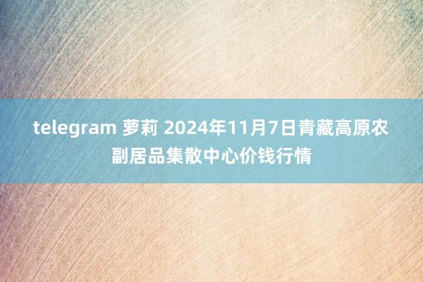 telegram 萝莉 2024年11月7日青藏高原农副居品集散中心价钱行情