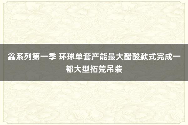 鑫系列第一季 环球单套产能最大醋酸款式完成一都大型拓荒吊装