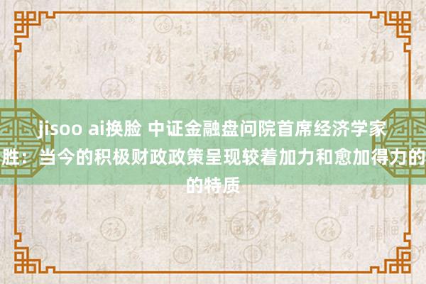 jisoo ai换脸 中证金融盘问院首席经济学家潘宏胜：当今的积极财政政策呈现较着加力和愈加得力的特质