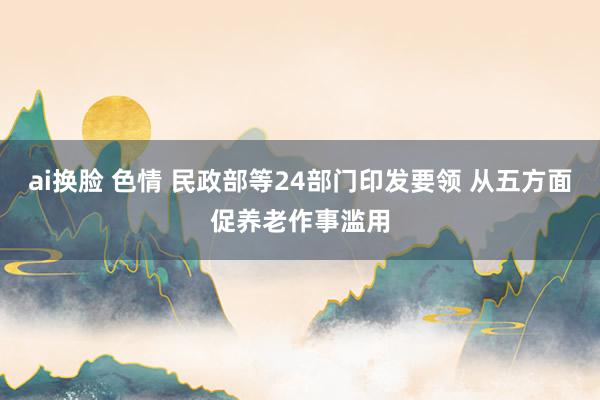 ai换脸 色情 民政部等24部门印发要领 从五方面促养老作事滥用