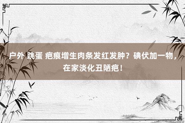 户外 跳蛋 疤痕增生肉条发红发肿？碘伏加一物，在家淡化丑陋疤！