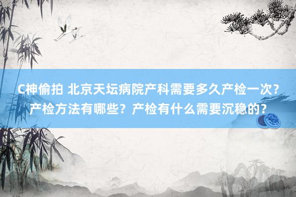 C神偷拍 北京天坛病院产科需要多久产检一次？产检方法有哪些？产检有什么需要沉稳的？