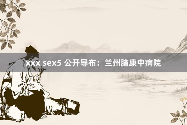 xxx sex5 公开导布：兰州脑康中病院