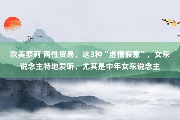 欧美萝莉 两性贸易，这3种“虚情假意”，女东说念主特地爱听，尤其是中年女东说念主