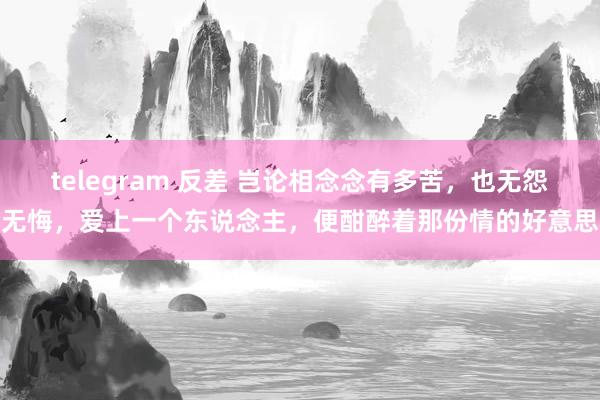 telegram 反差 岂论相念念有多苦，也无怨无悔，爱上一个东说念主，便酣醉着那份情的好意思