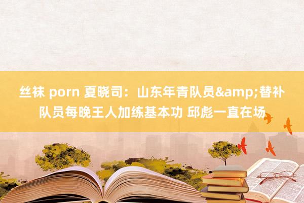 丝袜 porn 夏晓司：山东年青队员&替补队员每晚王人加练基本功 邱彪一直在场