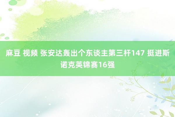 麻豆 视频 张安达轰出个东谈主第三杆147 挺进斯诺克英锦赛16强