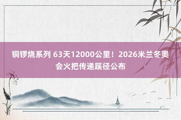 铜锣烧系列 63天12000公里！2026米兰冬奥会火把传递蹊径公布